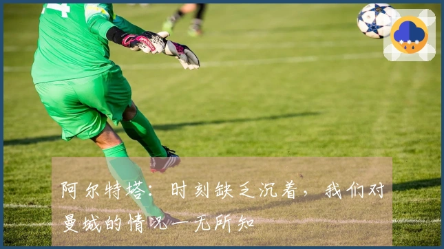 阿尔特塔：时刻缺乏沉着，我们对曼城的情况一无所知