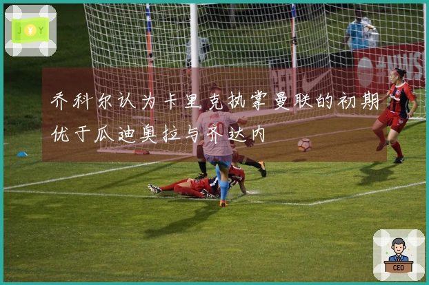 乔科尔认为卡里克执掌曼联的初期优于瓜迪奥拉与齐达内