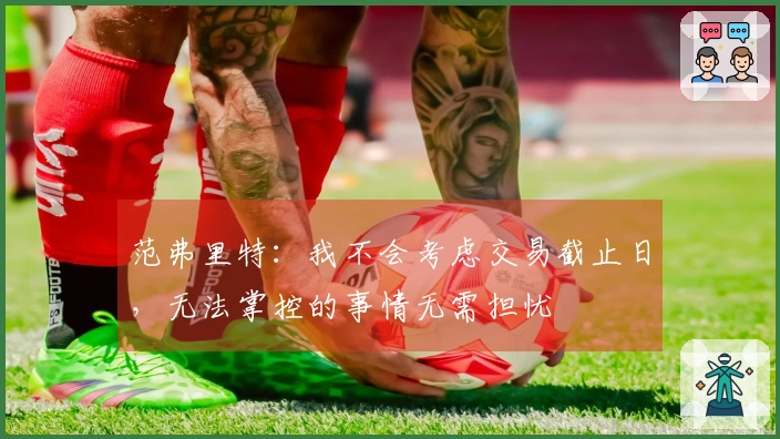 范弗里特：我不会考虑交易截止日，无法掌控的事情无需担忧