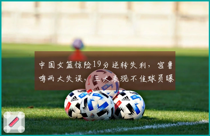 中国女篮惊险19分逆转失利，宫鲁鸣两大失误，三大表现不佳球员曝光！