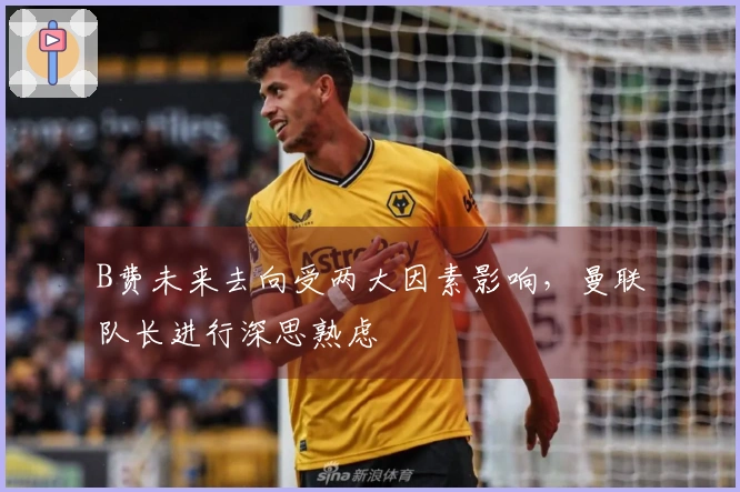 B费未来去向受两大因素影响，曼联队长进行深思熟虑