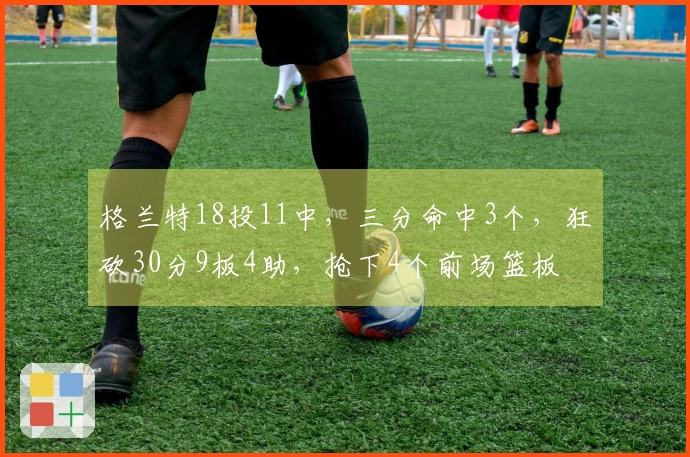 格兰特18投11中，三分命中3个，狂砍30分9板4助，抢下4个前场篮板