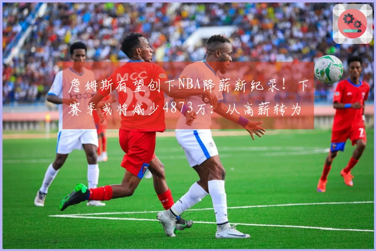 詹姆斯有望创下NBA降薪新纪录！下赛季或将减少4873万：从高薪转为低薪？