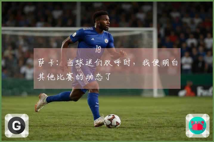 萨卡：当球迷们欢呼时，我便明白其他比赛的动态了