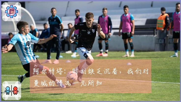 阿尔特塔：时刻缺乏沉着，我们对曼城的情况一无所知