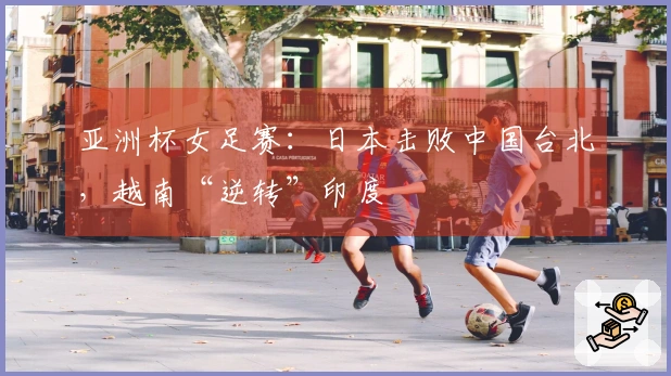 亚洲杯女足赛：日本击败中国台北，越南“逆转”印度