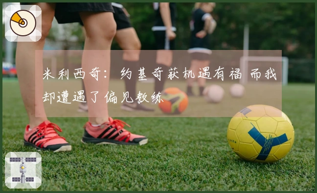 米利西奇：约基奇获机遇有福 而我却遭遇了偏见教练