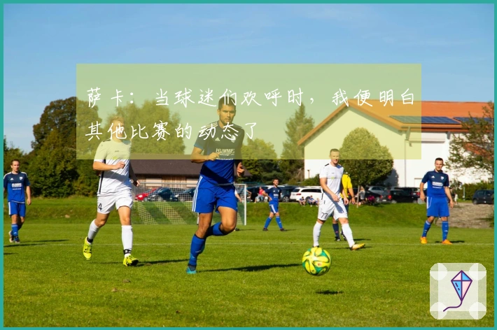 萨卡：当球迷们欢呼时，我便明白其他比赛的动态了