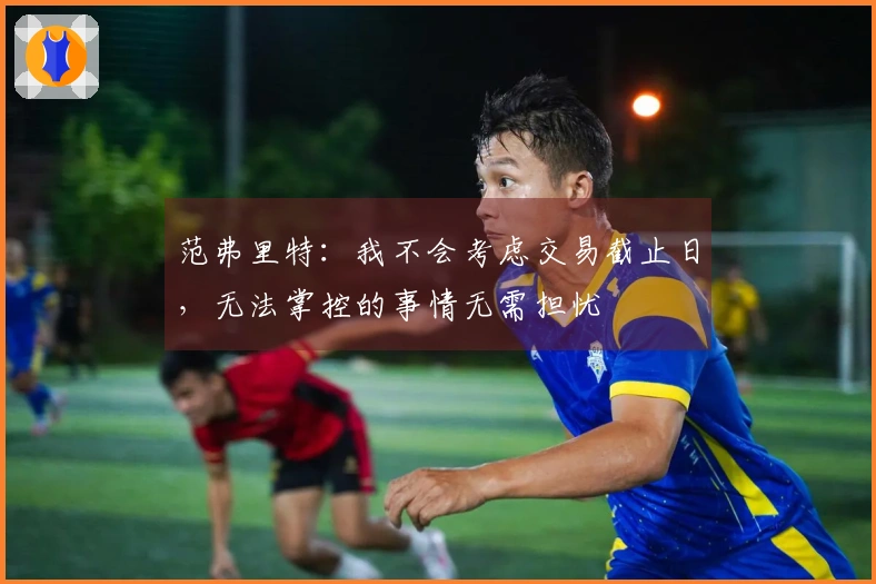 范弗里特：我不会考虑交易截止日，无法掌控的事情无需担忧