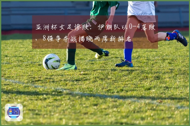 亚洲杯女足惨败:伊朗队以0-4落败,8强争夺战揭晓两席新排名