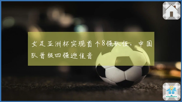 女足亚洲杯实现首个8强队伍，中国队晋级四强迎佳音