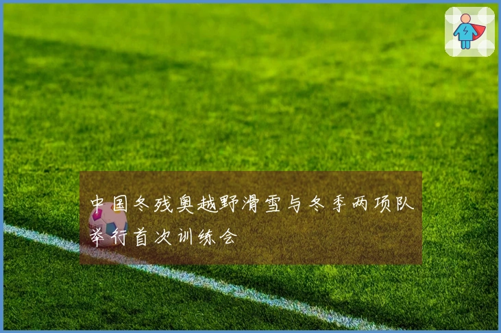 中国冬残奥越野滑雪与冬季两项队举行首次训练会