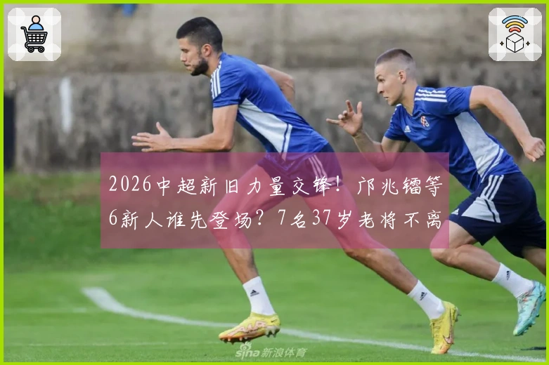 2026中超新旧力量交锋！邝兆镭等6新人谁先登场？7名37岁老将不离不弃