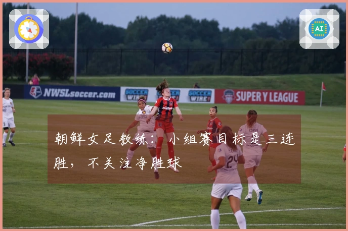 朝鲜女足教练：小组赛目标是三连胜，不关注净胜球