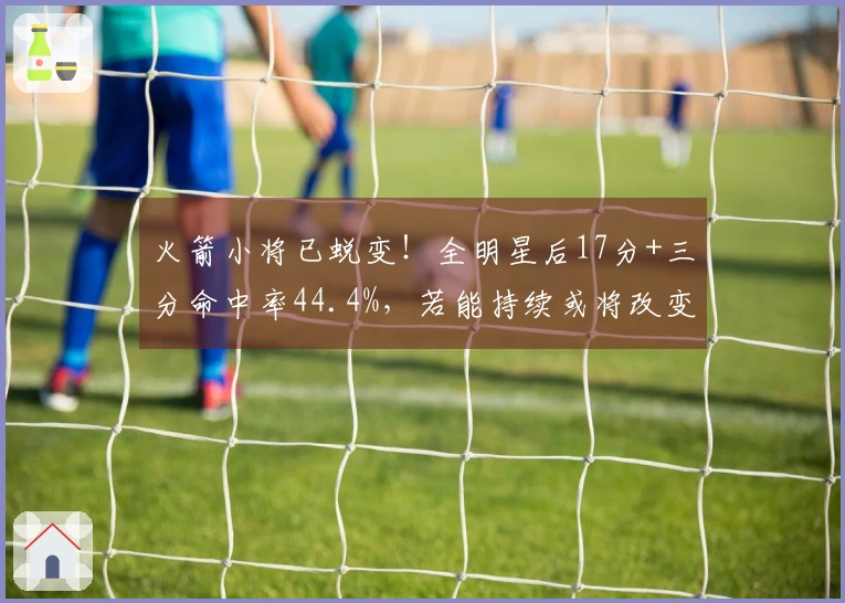 火箭小将已蜕变！全明星后17分+三分命中率44.4%，若能持续或将改变球队格局