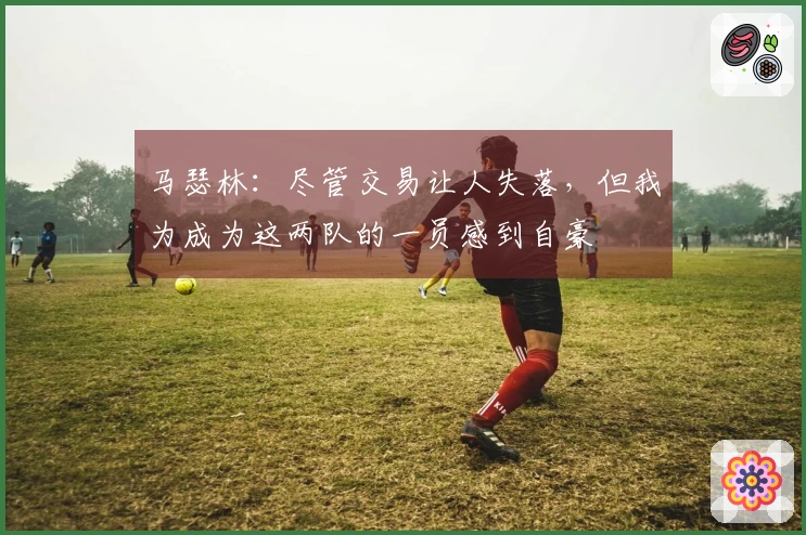 马瑟林：尽管交易让人失落，但我为成为这两队的一员感到自豪
