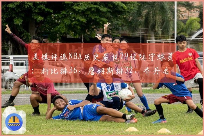 美媒评选NBA历史最佳79位防守球员：科比排36，詹姆斯排32，乔丹名列第15，中锋占据前两位