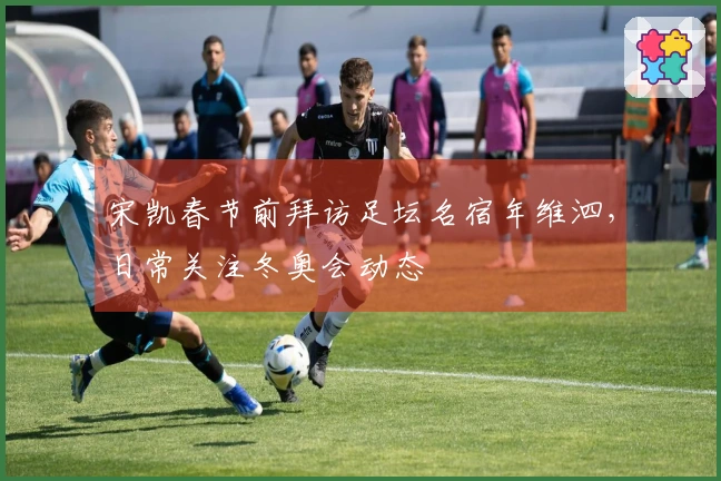 宋凯春节前拜访足坛名宿年维泗，日常关注冬奥会动态