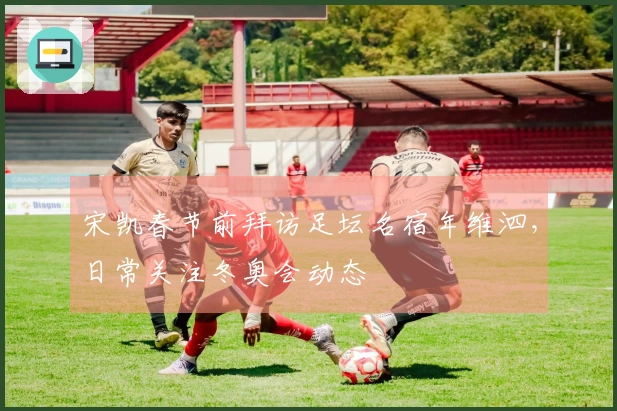 宋凯春节前拜访足坛名宿年维泗，日常关注冬奥会动态