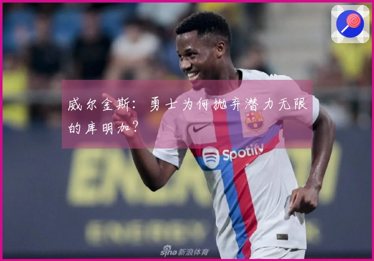 威尔金斯：勇士为何抛弃潜力无限的库明加？