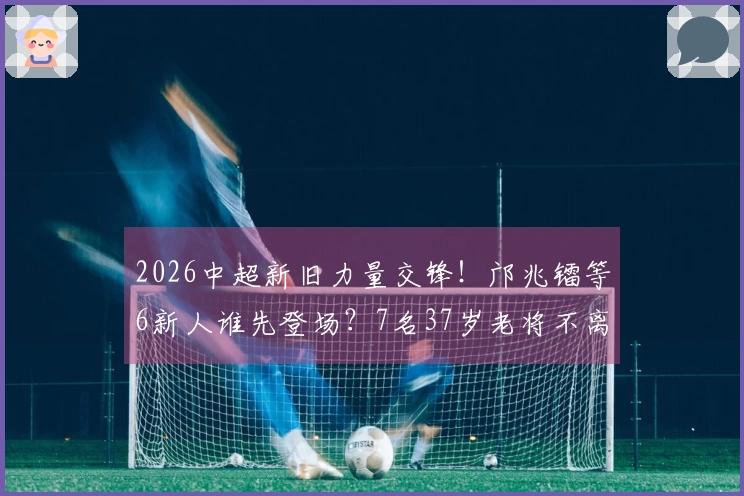 2026中超新旧力量交锋!邝兆镭等6新人谁先登场?7名37岁老将不离不弃