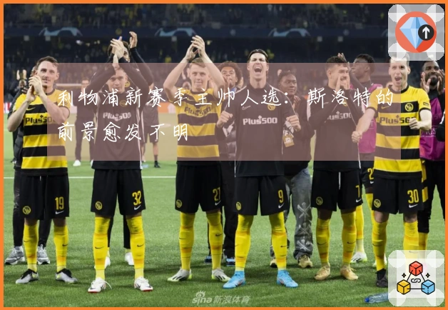 利物浦新赛季主帅人选：斯洛特的前景愈发不明