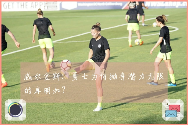 威尔金斯：勇士为何抛弃潜力无限的库明加？