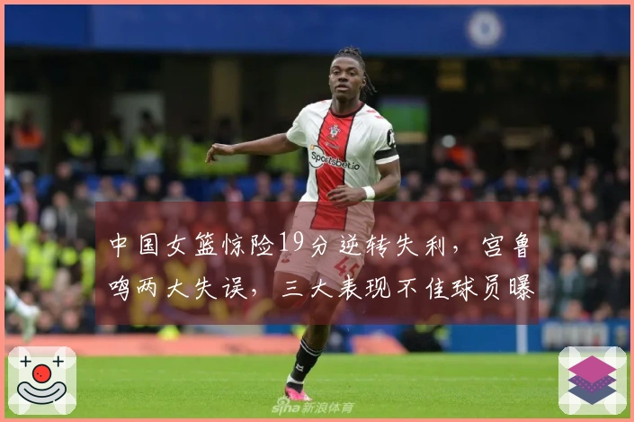 中国女篮惊险19分逆转失利，宫鲁鸣两大失误，三大表现不佳球员曝光！