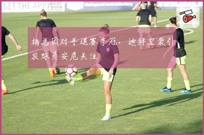 梅总因对手退赛夺冠，迪拜空袭引发球员安危关注