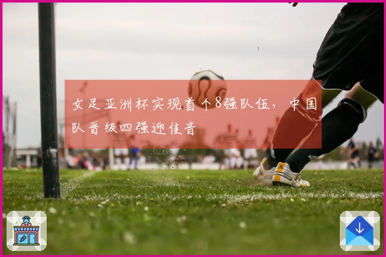 女足亚洲杯实现首个8强队伍，中国队晋级四强迎佳音