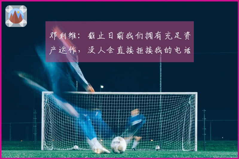 邓利维：截止日前我们拥有充足资产运作，没人会直接拒接我的电话