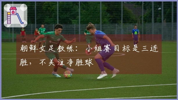 朝鲜女足教练：小组赛目标是三连胜，不关注净胜球
